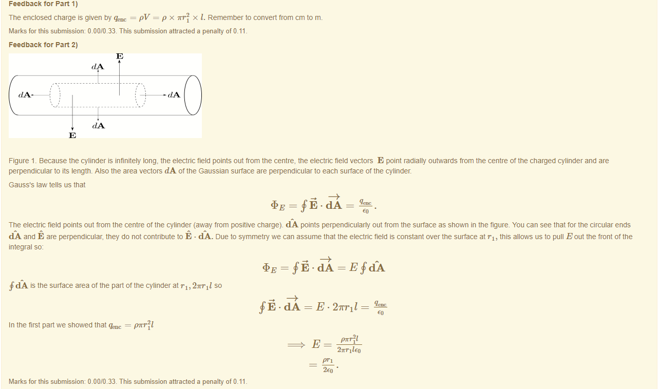 Machine generated alternative text:
Feedback tor Part 1) 
The enclosed charge is given by qenc = PV = p x m•21 x l. Remember to convert trom cm to m. 
Marks for this submissiom 0.00/0.33. This submission attracted a penalty of 0.11 
Feedback tor Part 2) 
Figure 1 _ Because the cylinder is infinitely long, the electric field points out from the centre, the electric field vectors E point radially outwards trom the centre of the charged cylinder and are 
perpendicular to its length. Also the area vectors dA of the Gaussian surface are perpendicular to each surface of the cylinder. 
Gauss's law tells us that 
= fi.dA 
The electric field points out from the centre ot the cylinder (away from positive charge). dA points perpendicularly out from the surface as shown in the figure. You can see that tor the circular ends 
dA and E are perpendicular, they do not contribute to E • CIAA. Due to symmetry we can assume that the electric field is constant over the surface at "1, this allows us to pull E out the front of the 
integral so: 
= = E fdÄ 
f CIA is the surface area ot the part ottne cylinder at rl, 27TT11 so 
dA = E • 27T11_ 
In the first pan we snowed that = pm•211 
27rr11 
Marks for this submissiom 0.00/0.33. This submission attracted a penalty of 0.11 